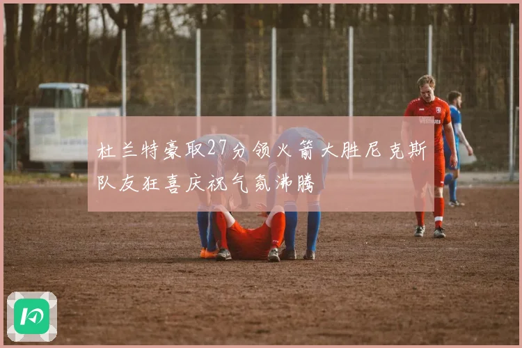 杜兰特豪取27分领火箭大胜尼克斯队友狂喜庆祝气氛沸腾