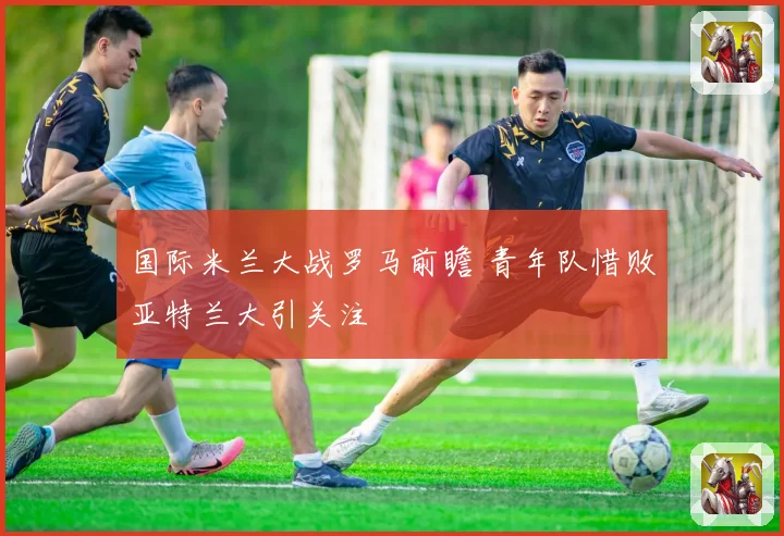 国际米兰大战罗马前瞻 青年队惜败亚特兰大引关注