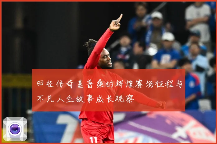 田径传奇基普桑的辉煌赛场征程与不凡人生故事成长观察