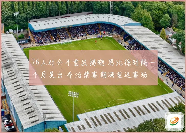 76人对公牛首发揭晓 恩比德时隔一个月复出 乔治禁赛期满重返赛场