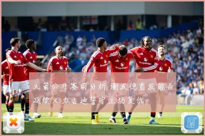 火箭公牛赛前分析 谢泼德首发能否延续火力吉迪誓守主场复仇