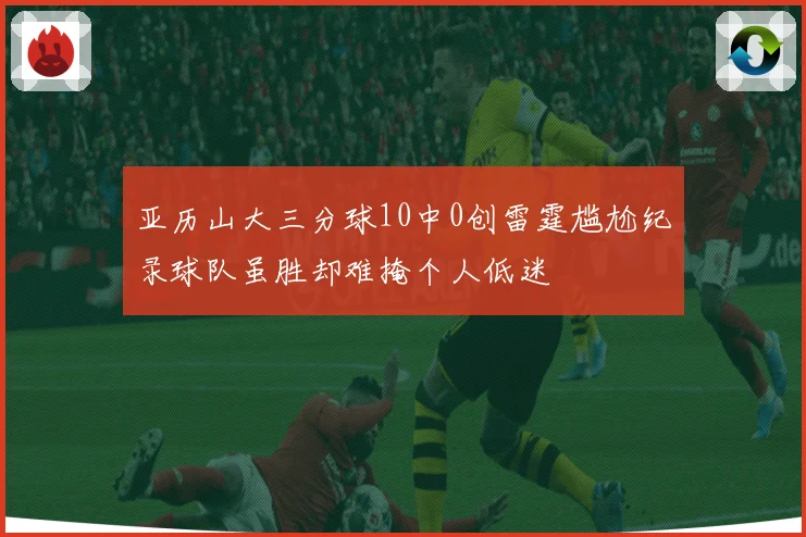 亚历山大三分球10中0创雷霆尴尬纪录球队虽胜却难掩个人低迷