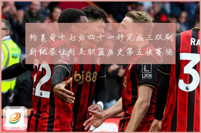 约基奇十七分四十一秒完成三双刷新纪录位列美职篮历史第五快赛场复盘