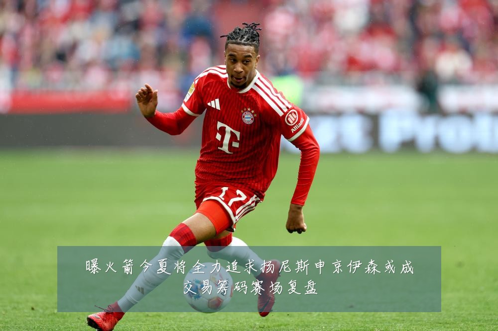 曝火箭今夏将全力追求扬尼斯申京伊森或成交易筹码赛场复盘