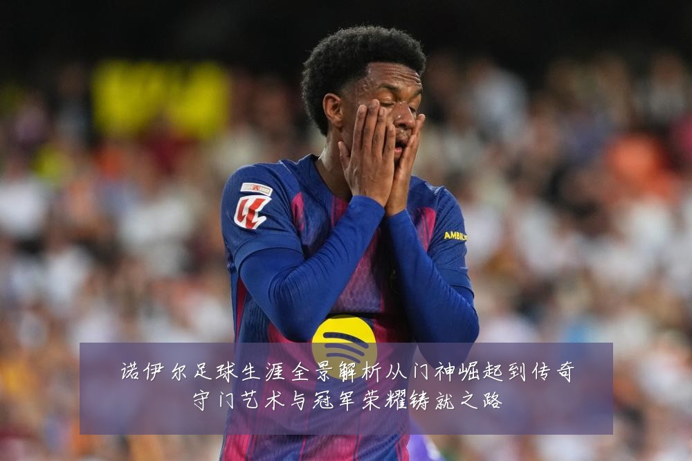 诺伊尔足球生涯全景解析从门神崛起到传奇守门艺术与冠军荣耀铸就之路